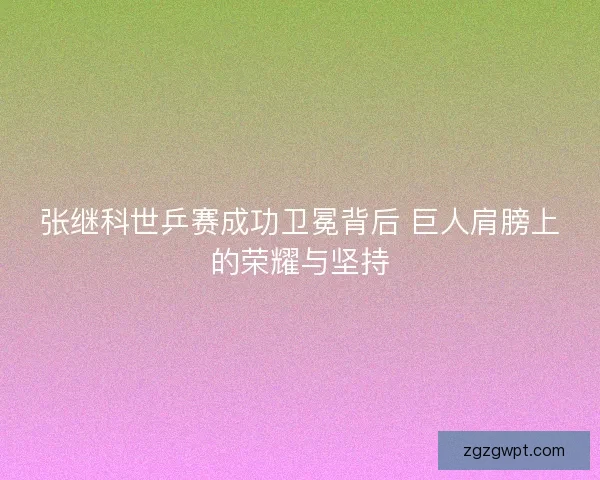 张继科世乒赛成功卫冕背后 巨人肩膀上的荣耀与坚持