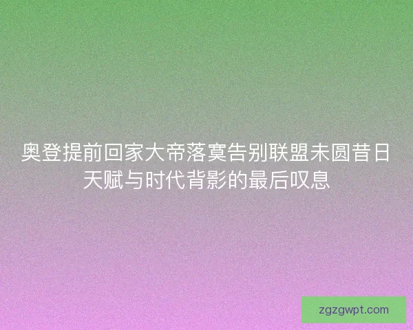 奥登提前回家大帝落寞告别联盟未圆昔日天赋与时代背影的最后叹息